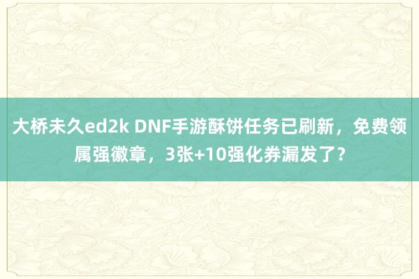 大桥未久ed2k DNF手游酥饼任务已刷新，免费领属强徽章，3张+10强化券漏发了？