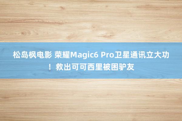 松岛枫电影 荣耀Magic6 Pro卫星通讯立大功！救出可可西里被困驴友