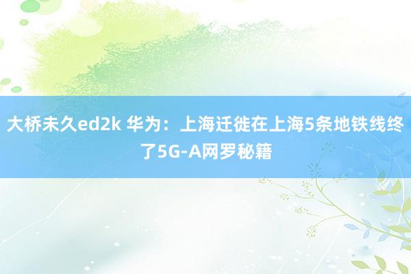 大桥未久ed2k 华为：上海迁徙在上海5条地铁线终了5G-A网罗秘籍