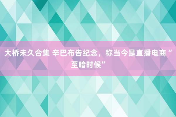 大桥未久合集 辛巴布告纪念，称当今是直播电商“至暗时候”