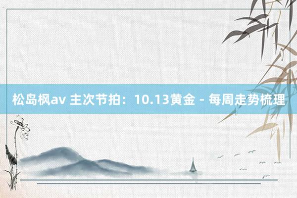 松岛枫av 主次节拍：10.13黄金 - 每周走势梳理