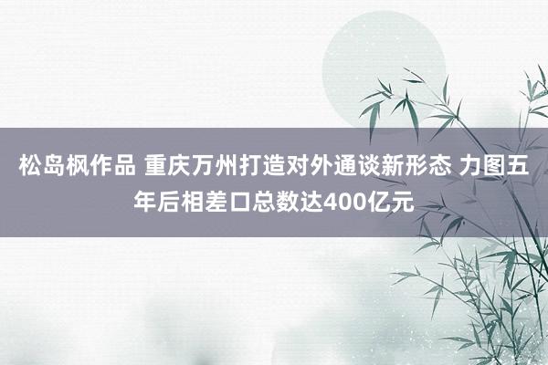 松岛枫作品 重庆万州打造对外通谈新形态 力图五年后相差口总数达400亿元