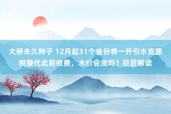 大桥未久种子 12月起31个省份将一升引水资源税替代此前收费，水价会涨吗？巨匠解读