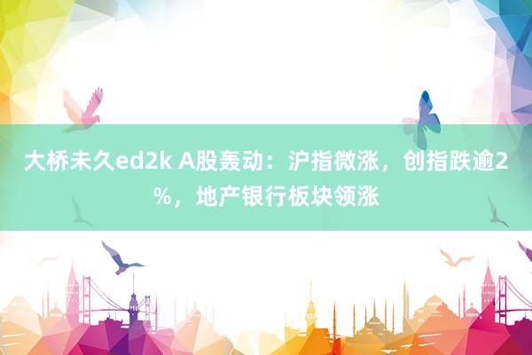 大桥未久ed2k A股轰动：沪指微涨，创指跌逾2%，地产银行板块领涨