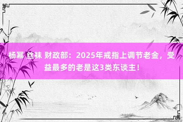 杨幂 丝袜 财政部：2025年戒指上调节老金，受益最多的老是这3类东谈主！