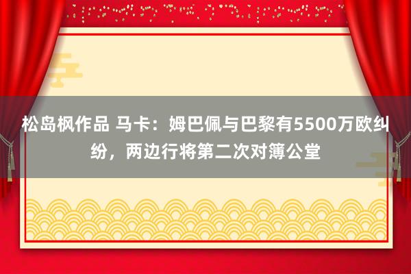 松岛枫作品 马卡：姆巴佩与巴黎有5500万欧纠纷，两边行将第二次对簿公堂