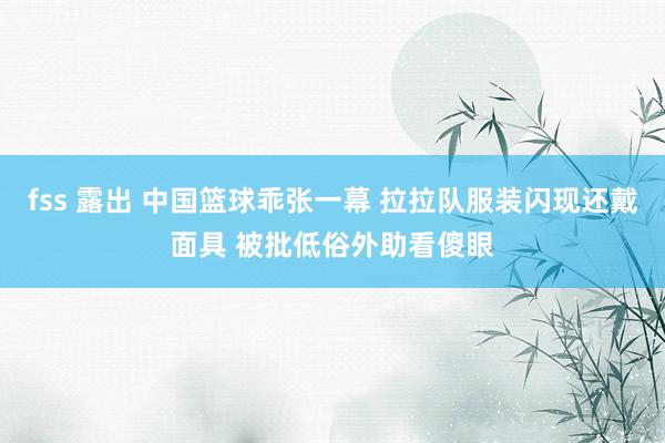 fss 露出 中国篮球乖张一幕 拉拉队服装闪现还戴面具 被批低俗外助看傻眼