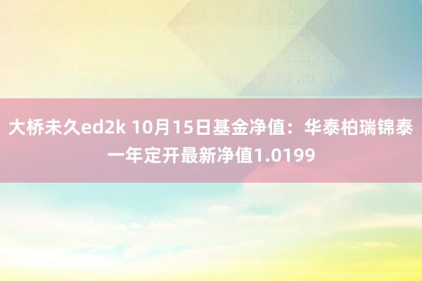 大桥未久ed2k 10月15日基金净值：华泰柏瑞锦泰一年定开最新净值1.0199