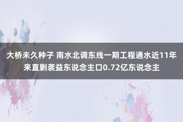 大桥未久种子 南水北调东线一期工程通水近11年来直剿袭益东说念主口0.72亿东说念主