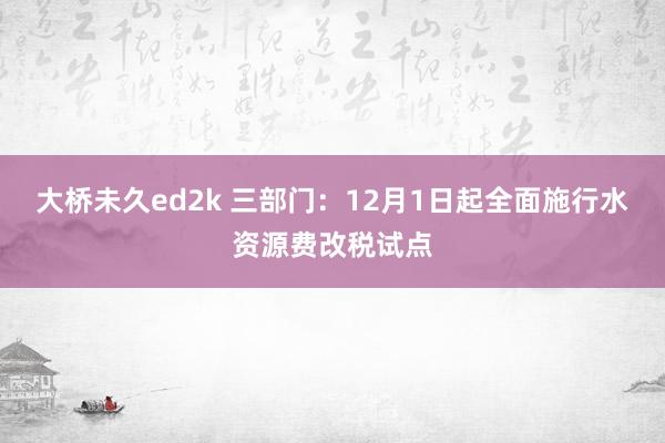 大桥未久ed2k 三部门：12月1日起全面施行水资源费改税试点