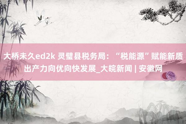 大桥未久ed2k 灵璧县税务局：“税能源”赋能新质出产力向优向快发展_大皖新闻 | 安徽网