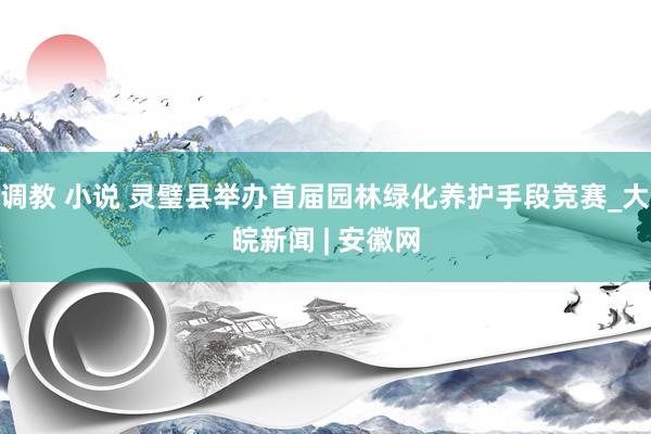 调教 小说 灵璧县举办首届园林绿化养护手段竞赛_大皖新闻 | 安徽网