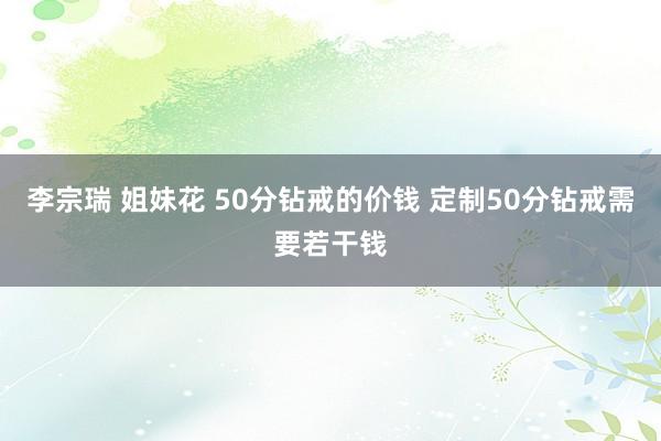 李宗瑞 姐妹花 50分钻戒的价钱 定制50分钻戒需要若干钱