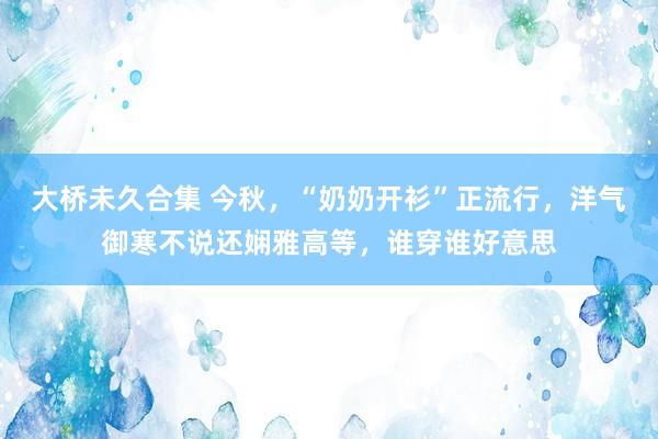 大桥未久合集 今秋，“奶奶开衫”正流行，洋气御寒不说还娴雅高等，谁穿谁好意思