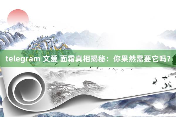 telegram 文爱 面霜真相揭秘：你果然需要它吗？