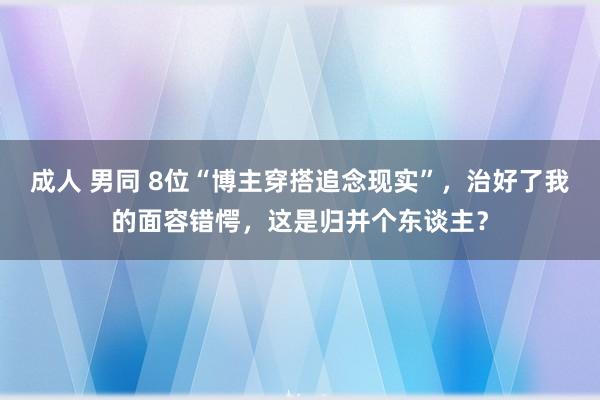 成人 男同 8位“博主穿搭追念现实”，治好了我的面容错愕，这是归并个东谈主？