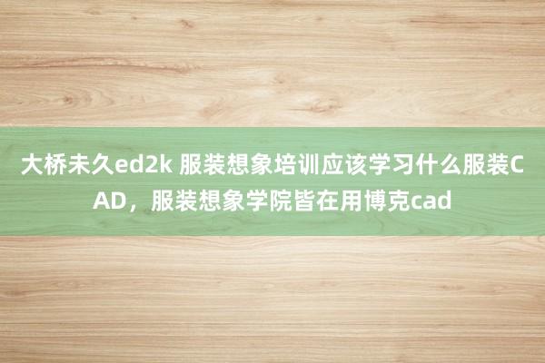 大桥未久ed2k 服装想象培训应该学习什么服装CAD，服装想象学院皆在用博克cad