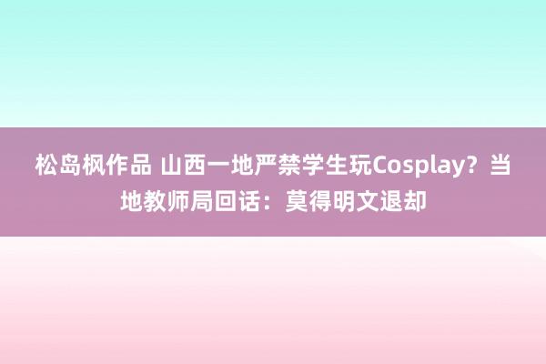 松岛枫作品 山西一地严禁学生玩Cosplay？当地教师局回话：莫得明文退却