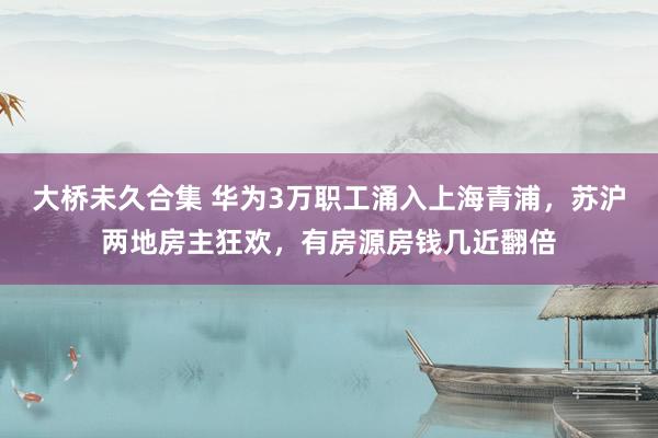 大桥未久合集 华为3万职工涌入上海青浦，苏沪两地房主狂欢，有房源房钱几近翻倍