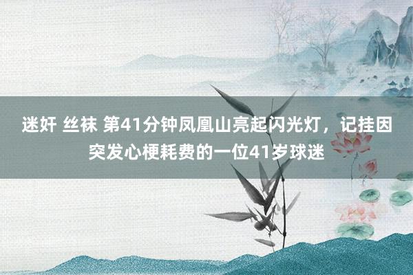 迷奸 丝袜 第41分钟凤凰山亮起闪光灯，记挂因突发心梗耗费的一位41岁球迷