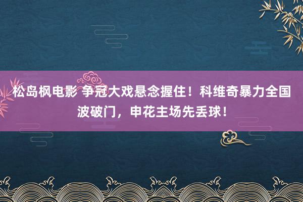 松岛枫电影 争冠大戏悬念握住！科维奇暴力全国波破门，申花主场先丢球！