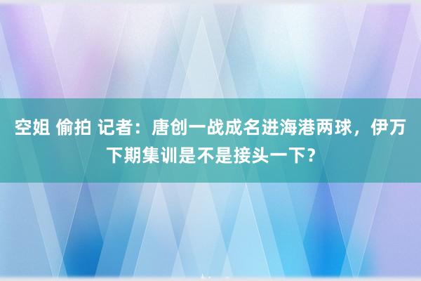 空姐 偷拍 记者：唐创一战成名进海港两球，伊万下期集训是不是接头一下？