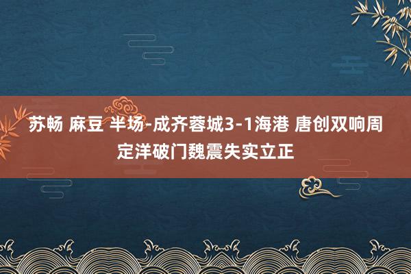 苏畅 麻豆 半场-成齐蓉城3-1海港 唐创双响周定洋破门魏震失实立正