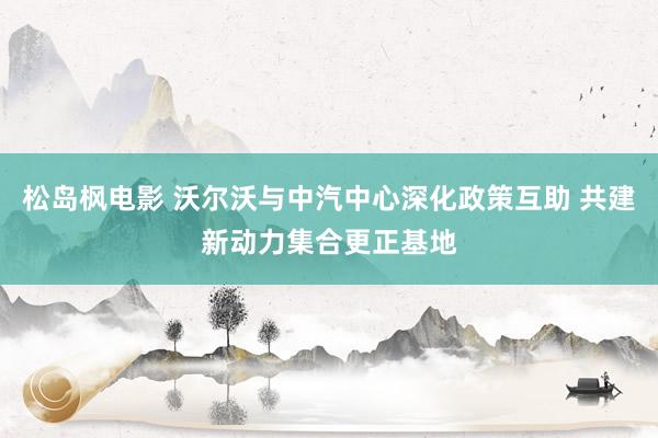 松岛枫电影 沃尔沃与中汽中心深化政策互助 共建新动力集合更正基地