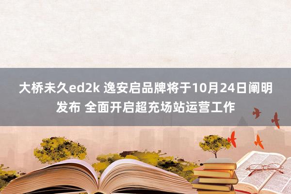 大桥未久ed2k 逸安启品牌将于10月24日阐明发布 全面开启超充场站运营工作