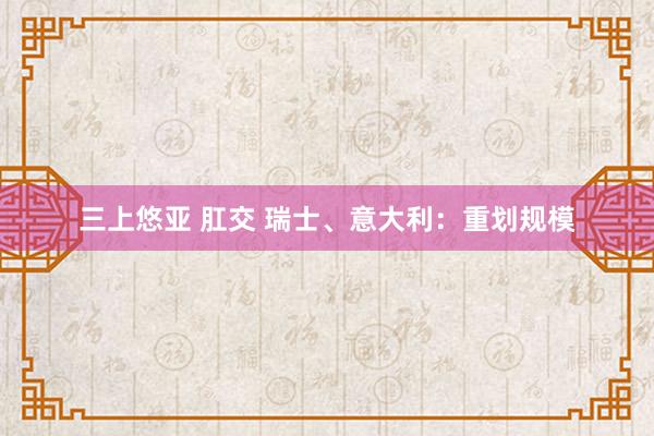 三上悠亚 肛交 瑞士、意大利：重划规模