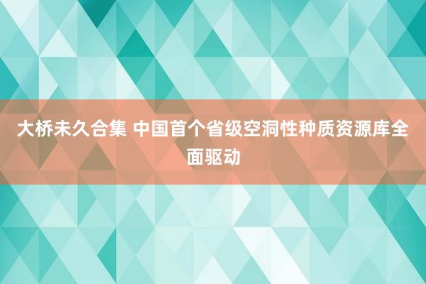 大桥未久合集 中国首个省级空洞性种质资源库全面驱动