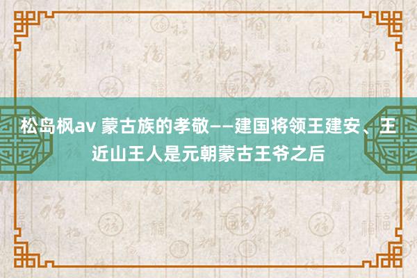 松岛枫av 蒙古族的孝敬——建国将领王建安、王近山王人是元朝蒙古王爷之后