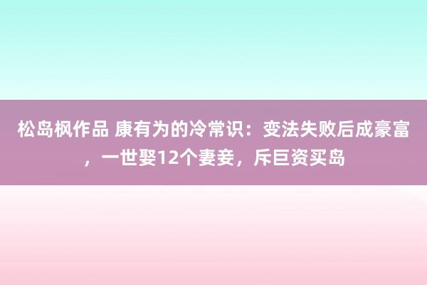 松岛枫作品 康有为的冷常识：变法失败后成豪富，一世娶12个妻妾，斥巨资买岛