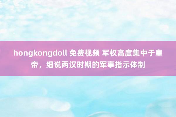 hongkongdoll 免费视频 军权高度集中于皇帝，细说两汉时期的军事指示体制