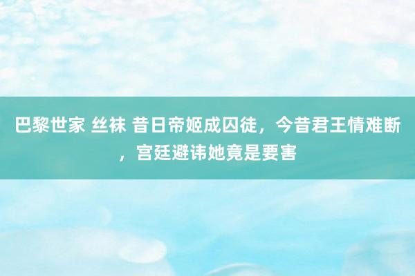 巴黎世家 丝袜 昔日帝姬成囚徒，今昔君王情难断，宫廷避讳她竟是要害