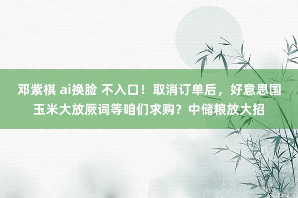 邓紫棋 ai换脸 不入口！取消订单后，好意思国玉米大放厥词等咱们求购？中储粮放大招