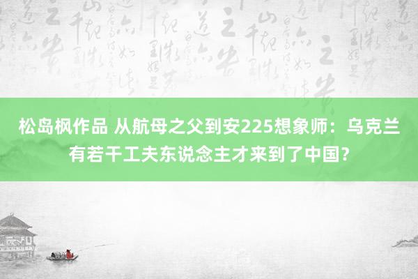 松岛枫作品 从航母之父到安225想象师：乌克兰有若干工夫东说念主才来到了中国？