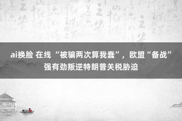 ai换脸 在线 “被骗两次算我蠢”，欧盟“备战”强有劲叛逆特朗普关税胁迫