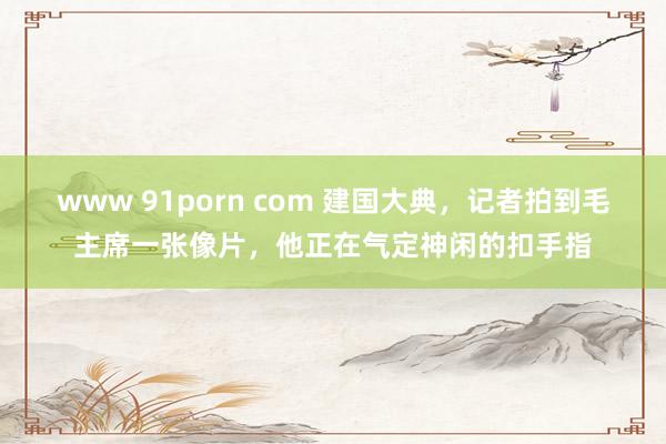 www 91porn com 建国大典，记者拍到毛主席一张像片，他正在气定神闲的扣手指