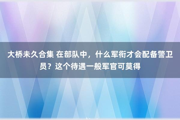 大桥未久合集 在部队中，什么军衔才会配备警卫员？这个待遇一般军官可莫得