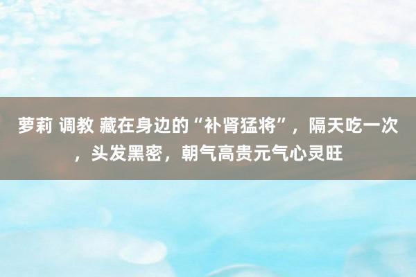 萝莉 调教 藏在身边的“补肾猛将”，隔天吃一次，头发黑密，朝气高贵元气心灵旺