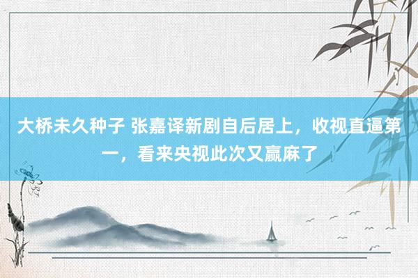 大桥未久种子 张嘉译新剧自后居上，收视直逼第一，看来央视此次又赢麻了