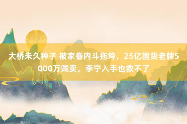 大桥未久种子 被家眷内斗拖垮，25亿国货老牌5000万贱卖，李宁入手也救不了