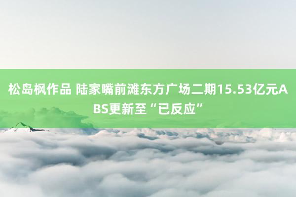 松岛枫作品 陆家嘴前滩东方广场二期15.53亿元ABS更新至“已反应”