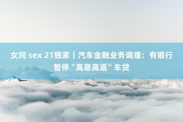 女同 sex 21独家｜汽车金融业务调理：有银行暂停“高息高返”车贷