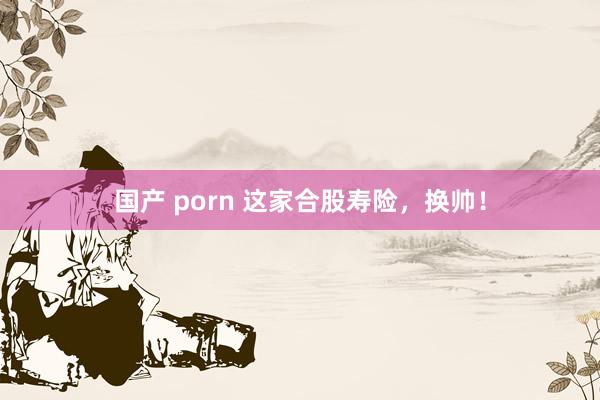 国产 porn 这家合股寿险，换帅！