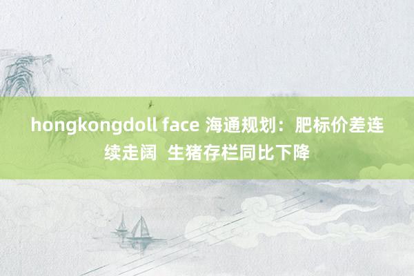 hongkongdoll face 海通规划：肥标价差连续走阔  生猪存栏同比下降