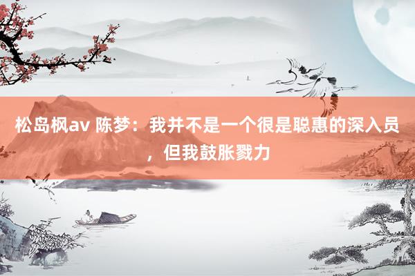 松岛枫av 陈梦：我并不是一个很是聪惠的深入员，但我鼓胀戮力