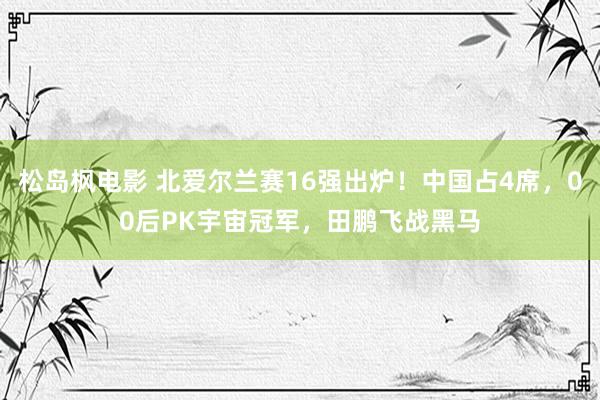 松岛枫电影 北爱尔兰赛16强出炉！中国占4席，00后PK宇宙冠军，田鹏飞战黑马