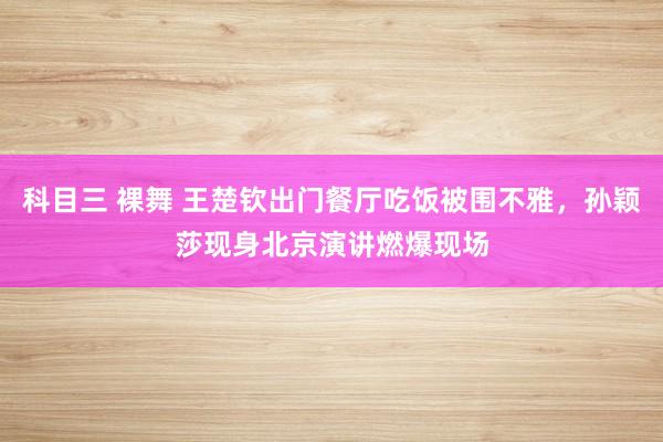 科目三 裸舞 王楚钦出门餐厅吃饭被围不雅，孙颖莎现身北京演讲燃爆现场